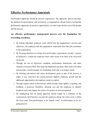 Performance Appraisal Page 7
 By focusing attention on setting clear performance expectations (results + actions
& behaviors), it helps the employee know what needs to be done to be successful
on the job.
 Through the use of objectives, standards, performance dimensions, and other
measures it focuses effort. This helps the department get done what needs to be done
and provides a solid rationale for eliminating work that is no longer useful.
 By defining job-mastery and career development goals as part of the process, it
makes it very clear how the current position supports employee growth and the
additional opportunities the employee needs to explore.
 Through regular check-in discussions, which include status updates, coaching, and
feedback, it promotes flexibility, allowing you and the employee to identify
problems early and change the course of a project or work assignment.
An effective performance management process, while requiring time to plan and
implement, can save time and energy. Most importantly, it can be a very effective
motivator; since it can help you and the employee achieve the best possible performance.
9. Effective Performance Management Process (PMP)
 Maximizes staff engagement, development, and performance
 Is consistent across units to enhance full development and utilization of talent
 Remains flexible, efficient, measurable, fair, transparent
 Provides better alignment of staff roles and goals with the university’s mission
 Promotes on-going and proactive succession management
 