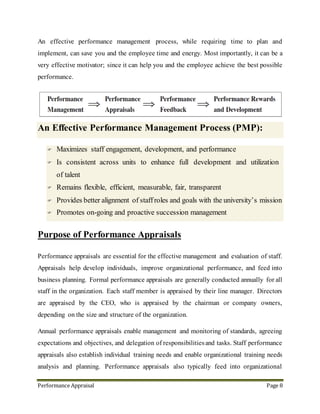 Performance Appraisal Page 8
10. Purpose of Performance Appraisals
Performance appraisals are essential for the effective management and evaluation of staff.
Appraisals help develop individuals, improve organizational performance, and feed into
business planning. Formal performance appraisals are generally conducted annually for all
staff in the organization. Each staff member is appraised by their line manager. Directors
are appraised by the CEO, who is appraised by the chairman or company owners,
depending on the size and structure of the organization.
Annual performance appraisals enable management and monitoring of standards, agreeing
expectations and objectives, and delegation of responsibilities and tasks. Staff performance
appraisals also establish individual training needs and enable organizational training needs
analysis and planning. Performance appraisals also typically feed into organizational
annual pay and grading reviews, which commonly also coincide with the business planning
for the next trading year.
Performance appraisals generally review each individual's performance against objectives
and standards for the trading year, agreed at the previous appraisal meeting. Performance
appraisals are also essential for career and succession planning - for individuals, crucial
jobs, and for the organization as a whole. Performance appraisals are important for staff
motivation, attitude and behavior development, communicating and aligning individual
and organizational aims, and fostering positive relationships between management and
staff. Performance appraisals provide a formal, recorded, regular review of an individual's
performance, and a plan for future development. Job performance appraisals - in whatever
form they take - are therefore vital for managing the performance of people and
organizations.
 