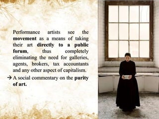 	Performance artists see the movement as a means of taking their art directly to a public forum, thus completely eliminating the need for galleries, agents, brokers, tax accountants and any other aspect of capitalism.A social commentary on the purity of art.CharacteristicsPerformance Art is a legitimate artistic movement.Performance Art is live.Performance Art has no rules or guidelines. It is art because the artist says it is art. It is experimental.Performance Art is not for sale. (It may, however, sell admission tickets and film rights.)