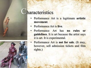 Performance Art may be comprised of painting,sculpture, dialogue, poetry, music, dance, film footage, laserlights, animals, fire, etc.Performance Art may be entertaining, amusing, shocking or horrifying. It is meant to be memorable.