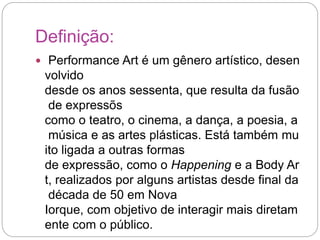 Definição: 
 Performance Art é um gênero artístico, desen 
volvido 
desde os anos sessenta, que resulta da fusão 
de expressõs 
como o teatro, o cinema, a dança, a poesia, a 
música e as artes plásticas. Está também mu 
ito ligada a outras formas 
de expressão, como o Happening e a Body Ar 
t, realizados por alguns artistas desde final da 
década de 50 em Nova 
Iorque, com objetivo de interagir mais diretam 
ente com o público. 
 