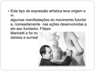  Este tipo de expressão artística teve origem e 
m 
algumas manifestações do movimento futurist 
a, nomeadamente nas ações desenvolvidas p 
elo seu fundador, Filippo 
Marinetti e foi muito utilizada pelos artistas da 
daístas e surrealistas. 
 