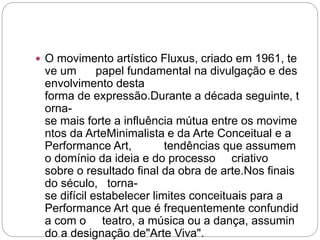  O movimento artístico Fluxus, criado em 1961, te 
ve um papel fundamental na divulgação e des 
envolvimento desta 
forma de expressão.Durante a década seguinte, t 
orna-se 
mais forte a influência mútua entre os movime 
ntos da ArteMinimalista e da Arte Conceitual e a 
Performance Art, tendências que assumem 
o domínio da ideia e do processo criativo 
sobre o resultado final da obra de arte.Nos finais 
do século, torna-se 
difícil estabelecer limites conceituais para a 
Performance Art que é frequentemente confundid 
a com o teatro, a música ou a dança, assumin 
do a designação de"Arte Viva". 

