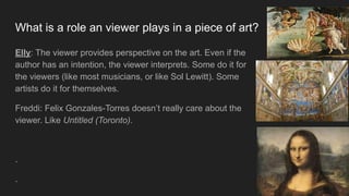 What is a role an viewer plays in a piece of art?
Elly: The viewer provides perspective on the art. Even if the
author has an intention, the viewer interprets. Some do it for
the viewers (like most musicians, or like Sol Lewitt). Some
artists do it for themselves.
Freddi: Felix Gonzales-Torres doesn’t really care about the
viewer. Like Untitled (Toronto).
.
.
 