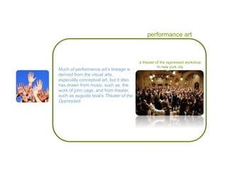 performance art Much of performance art’s lineage is derived from the visual arts, especially conceptual art, but it also has drawn from music, such as  the work of john cage, and from theater,  such as augusto boal’s  Theater of the Oppressed. a theater of the oppressed workshop In new york city 