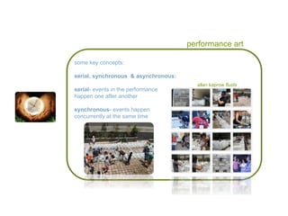 performance art allan kaprow  fluids some key concepts: serial, synchronous  & asynchronous: serial - events in the performance  happen one after another synchronous - events happen  concurrently at the same time 