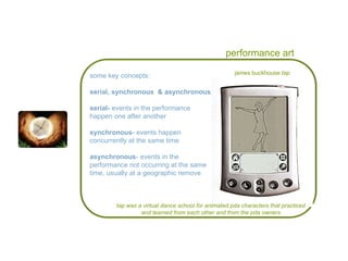performance art some key concepts: serial, synchronous  & asynchronous: serial-  events in the performance  happen one after another synchronous - events happen  concurrently at the same time asynchronous - events in the performance not occurring at the same time, usually at a geographic remove  james buckhouse  tap tap was a virtual dance school for animated pda characters that practiced and learned from each other and from the pda owners 