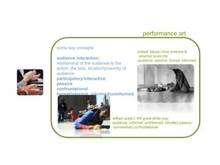performance art some key concepts: audience interaction: relationship of the audience to the action; the size, location/proximity of audience  participatory/interactive passive confrontational  formal/informal; informed/uninformed joseph beuys  i love america & america loves me audience: passive; formal; informed william pope l.  the great white way audience: informal; uninformed; (mostly) passive; (somewhat) confrontational 