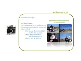 performance art gary setzer photo documentation  of  roof transmitter some key concepts: documentation: the manner in which a performance is preserved, recorded or presented after the fact  time-based documentation audio, film & video static documentation any combination of  photos, text, & artifacts 