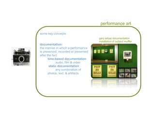 performance art gary setzer documentation  installation of  subject muffler some key concepts: documentation: the manner in which a performance is preserved, recorded or presented after the fact  time-based documentation audio, film & video static documentation any combination of  photos, text, & artifacts 