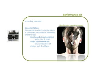 performance art click for bruce nauman’s  fountain some key concepts: documentation: the manner in which a performance is preserved, recorded or presented after the fact  time-based documentation audio, film & video static documentation any combination of  photos, text, & artifacts 
