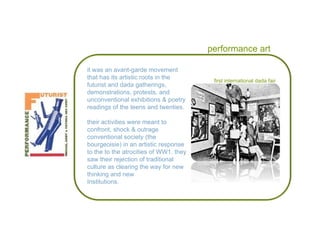 performance art it was an avant-garde movement that has its artistic roots in the futurist and dada gatherings, demonstrations, protests, and unconventional exhibitions & poetry readings of the teens and twenties. their activities were meant to confront, shock & outrage conventional society (the bourgeoisie) in an artistic response to the to the atrocities of WW1. they saw their rejection of traditional culture as clearing the way for new thinking and new  Institutions. first international dada fair 