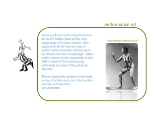 performance art some push the roots of performance art much further back to the very beginnings of human culture. they argue that all art has its origin in  performative symbolic actions such as rituals and rites of passage.  Many performance artists, especially in the 1960’s and 1970’s consciously cultivated the idea of the artist as shaman. This is especially evident in the body works of artists such as chris burden, carolee schneemann vito acconchi schneeman  interior scroll 