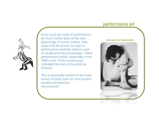 performance art some push the roots of performance art much further back to the very beginnings of human culture. they argue that all art has its origin in  performative symbolic actions such as rituals and rites of passage.  Many performance artists, especially in the 1960’s and 1970’s consciously cultivated the idea of the artist as shaman. This is especially evident in the body works of artists such as chris burden, carolee schneemann vito acconchi vito acconci  trademarks 
