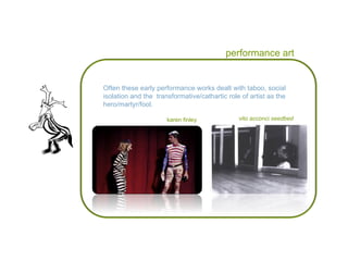 performance art Often these early performance works dealt with taboo, social isolation and the  transformative/cathartic role of artist as the hero/martyr/fool.  vito acconci  seedbed karen finley 