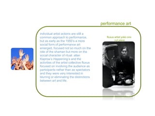 performance art individual artist actions are still a common approach to performance, but as early as the 1950’s a more social form of performance art emerged, focused not so much on the role of the shaman but more on the social character of ritual. allan Kaprow’s  Happening’s  and the activities of the artist collective fluxus focused on involving the audience as participants rather than as spectators and they were very interested in blurring or eliminating the distinctions between art and life. fluxus artist yoko ono cut piece 