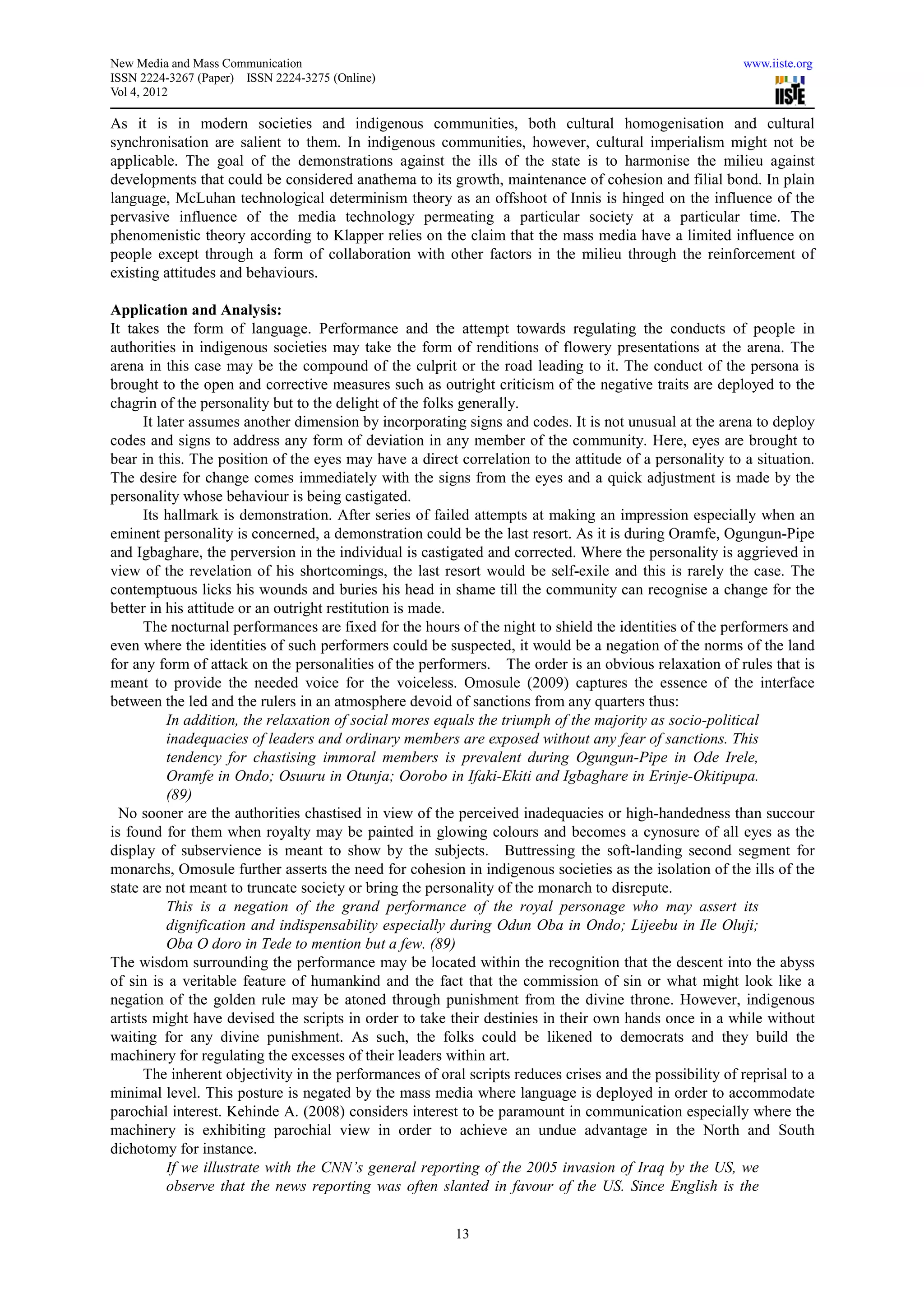 New Media and Mass Communication                                                                          www.iiste.org
ISSN 2224-3267 (Paper) ISSN 2224-3275 (Online)
Vol 4, 2012

As it is in modern societies and indigenous communities, both cultural homogenisation and cultural
synchronisation are salient to them. In indigenous communities, however, cultural imperialism might not be
applicable. The goal of the demonstrations against the ills of the state is to harmonise the milieu against
developments that could be considered anathema to its growth, maintenance of cohesion and filial bond. In plain
language, McLuhan technological determinism theory as an offshoot of Innis is hinged on the influence of the
pervasive influence of the media technology permeating a particular society at a particular time. The
phenomenistic theory according to Klapper relies on the claim that the mass media have a limited influence on
people except through a form of collaboration with other factors in the milieu through the reinforcement of
existing attitudes and behaviours.

Application and Analysis:
It takes the form of language. Performance and the attempt towards regulating the conducts of people in
authorities in indigenous societies may take the form of renditions of flowery presentations at the arena. The
arena in this case may be the compound of the culprit or the road leading to it. The conduct of the persona is
brought to the open and corrective measures such as outright criticism of the negative traits are deployed to the
chagrin of the personality but to the delight of the folks generally.
      It later assumes another dimension by incorporating signs and codes. It is not unusual at the arena to deploy
codes and signs to address any form of deviation in any member of the community. Here, eyes are brought to
bear in this. The position of the eyes may have a direct correlation to the attitude of a personality to a situation.
The desire for change comes immediately with the signs from the eyes and a quick adjustment is made by the
personality whose behaviour is being castigated.
      Its hallmark is demonstration. After series of failed attempts at making an impression especially when an
eminent personality is concerned, a demonstration could be the last resort. As it is during Oramfe, Ogungun-Pipe
and Igbaghare, the perversion in the individual is castigated and corrected. Where the personality is aggrieved in
view of the revelation of his shortcomings, the last resort would be self-exile and this is rarely the case. The
contemptuous licks his wounds and buries his head in shame till the community can recognise a change for the
better in his attitude or an outright restitution is made.
      The nocturnal performances are fixed for the hours of the night to shield the identities of the performers and
even where the identities of such performers could be suspected, it would be a negation of the norms of the land
for any form of attack on the personalities of the performers. The order is an obvious relaxation of rules that is
meant to provide the needed voice for the voiceless. Omosule (2009) captures the essence of the interface
between the led and the rulers in an atmosphere devoid of sanctions from any quarters thus:
           In addition, the relaxation of social mores equals the triumph of the majority as socio-political
           inadequacies of leaders and ordinary members are exposed without any fear of sanctions. This
           tendency for chastising immoral members is prevalent during Ogungun-Pipe in Ode Irele,
           Oramfe in Ondo; Osuuru in Otunja; Oorobo in Ifaki-Ekiti and Igbaghare in Erinje-Okitipupa.
           (89)
  No sooner are the authorities chastised in view of the perceived inadequacies or high-handedness than succour
is found for them when royalty may be painted in glowing colours and becomes a cynosure of all eyes as the
display of subservience is meant to show by the subjects. Buttressing the soft-landing second segment for
monarchs, Omosule further asserts the need for cohesion in indigenous societies as the isolation of the ills of the
state are not meant to truncate society or bring the personality of the monarch to disrepute.
           This is a negation of the grand performance of the royal personage who may assert its
           dignification and indispensability especially during Odun Oba in Ondo; Lijeebu in Ile Oluji;
           Oba O doro in Tede to mention but a few. (89)
The wisdom surrounding the performance may be located within the recognition that the descent into the abyss
of sin is a veritable feature of humankind and the fact that the commission of sin or what might look like a
negation of the golden rule may be atoned through punishment from the divine throne. However, indigenous
artists might have devised the scripts in order to take their destinies in their own hands once in a while without
waiting for any divine punishment. As such, the folks could be likened to democrats and they build the
machinery for regulating the excesses of their leaders within art.
      The inherent objectivity in the performances of oral scripts reduces crises and the possibility of reprisal to a
minimal level. This posture is negated by the mass media where language is deployed in order to accommodate
parochial interest. Kehinde A. (2008) considers interest to be paramount in communication especially where the
machinery is exhibiting parochial view in order to achieve an undue advantage in the North and South
dichotomy for instance.
           If we illustrate with the CNN’s general reporting of the 2005 invasion of Iraq by the US, we
           observe that the news reporting was often slanted in favour of the US. Since English is the


                                                         13
 