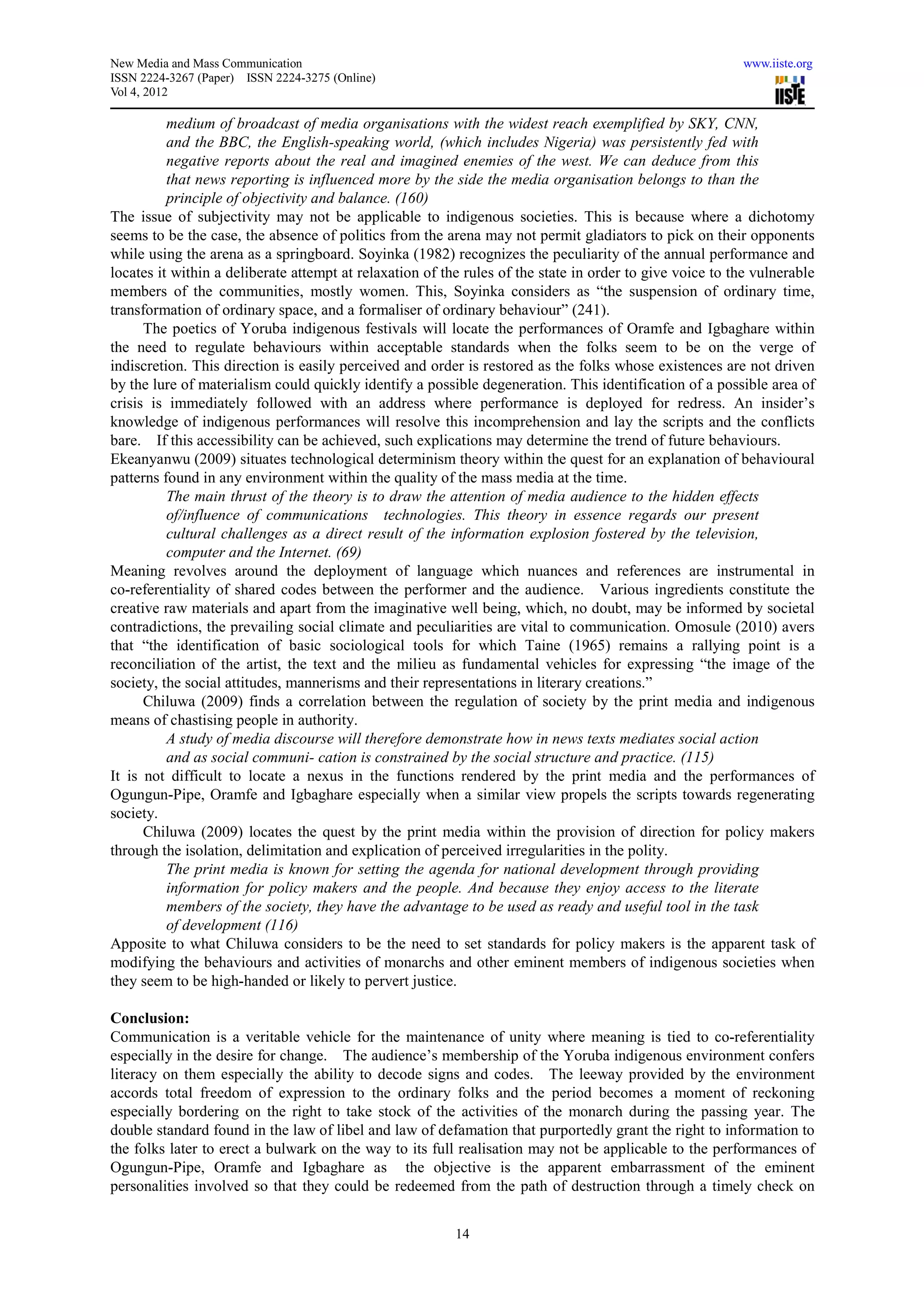 New Media and Mass Communication                                                                          www.iiste.org
ISSN 2224-3267 (Paper) ISSN 2224-3275 (Online)
Vol 4, 2012

          medium of broadcast of media organisations with the widest reach exemplified by SKY, CNN,
          and the BBC, the English-speaking world, (which includes Nigeria) was persistently fed with
          negative reports about the real and imagined enemies of the west. We can deduce from this
          that news reporting is influenced more by the side the media organisation belongs to than the
          principle of objectivity and balance. (160)
The issue of subjectivity may not be applicable to indigenous societies. This is because where a dichotomy
seems to be the case, the absence of politics from the arena may not permit gladiators to pick on their opponents
while using the arena as a springboard. Soyinka (1982) recognizes the peculiarity of the annual performance and
locates it within a deliberate attempt at relaxation of the rules of the state in order to give voice to the vulnerable
members of the communities, mostly women. This, Soyinka considers as “the suspension of ordinary time,
transformation of ordinary space, and a formaliser of ordinary behaviour” (241).
      The poetics of Yoruba indigenous festivals will locate the performances of Oramfe and Igbaghare within
the need to regulate behaviours within acceptable standards when the folks seem to be on the verge of
indiscretion. This direction is easily perceived and order is restored as the folks whose existences are not driven
by the lure of materialism could quickly identify a possible degeneration. This identification of a possible area of
crisis is immediately followed with an address where performance is deployed for redress. An insider’s
knowledge of indigenous performances will resolve this incomprehension and lay the scripts and the conflicts
bare. If this accessibility can be achieved, such explications may determine the trend of future behaviours.
Ekeanyanwu (2009) situates technological determinism theory within the quest for an explanation of behavioural
patterns found in any environment within the quality of the mass media at the time.
          The main thrust of the theory is to draw the attention of media audience to the hidden effects
          of/influence of communications technologies. This theory in essence regards our present
          cultural challenges as a direct result of the information explosion fostered by the television,
          computer and the Internet. (69)
Meaning revolves around the deployment of language which nuances and references are instrumental in
co-referentiality of shared codes between the performer and the audience. Various ingredients constitute the
creative raw materials and apart from the imaginative well being, which, no doubt, may be informed by societal
contradictions, the prevailing social climate and peculiarities are vital to communication. Omosule (2010) avers
that “the identification of basic sociological tools for which Taine (1965) remains a rallying point is a
reconciliation of the artist, the text and the milieu as fundamental vehicles for expressing “the image of the
society, the social attitudes, mannerisms and their representations in literary creations.”
      Chiluwa (2009) finds a correlation between the regulation of society by the print media and indigenous
means of chastising people in authority.
          A study of media discourse will therefore demonstrate how in news texts mediates social action
          and as social communi- cation is constrained by the social structure and practice. (115)
It is not difficult to locate a nexus in the functions rendered by the print media and the performances of
Ogungun-Pipe, Oramfe and Igbaghare especially when a similar view propels the scripts towards regenerating
society.
      Chiluwa (2009) locates the quest by the print media within the provision of direction for policy makers
through the isolation, delimitation and explication of perceived irregularities in the polity.
          The print media is known for setting the agenda for national development through providing
          information for policy makers and the people. And because they enjoy access to the literate
          members of the society, they have the advantage to be used as ready and useful tool in the task
          of development (116)
Apposite to what Chiluwa considers to be the need to set standards for policy makers is the apparent task of
modifying the behaviours and activities of monarchs and other eminent members of indigenous societies when
they seem to be high-handed or likely to pervert justice.

Conclusion:
Communication is a veritable vehicle for the maintenance of unity where meaning is tied to co-referentiality
especially in the desire for change. The audience’s membership of the Yoruba indigenous environment confers
literacy on them especially the ability to decode signs and codes. The leeway provided by the environment
accords total freedom of expression to the ordinary folks and the period becomes a moment of reckoning
especially bordering on the right to take stock of the activities of the monarch during the passing year. The
double standard found in the law of libel and law of defamation that purportedly grant the right to information to
the folks later to erect a bulwark on the way to its full realisation may not be applicable to the performances of
Ogungun-Pipe, Oramfe and Igbaghare as the objective is the apparent embarrassment of the eminent
personalities involved so that they could be redeemed from the path of destruction through a timely check on


                                                          14
 