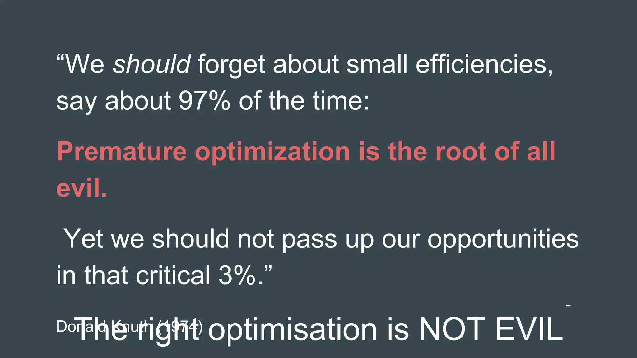 The right optimisation is NOT EVIL
“We should forget about small efficiencies,
say about 97% of the time:
Premature optimization is the root of all
evil.
Yet we should not pass up our opportunities
in that critical 3%.”
-
Donald Knuth (1974)
 