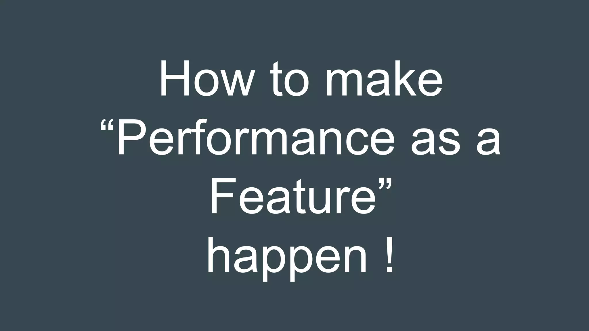 How to make
“Performance as a
Feature”
happen !
 