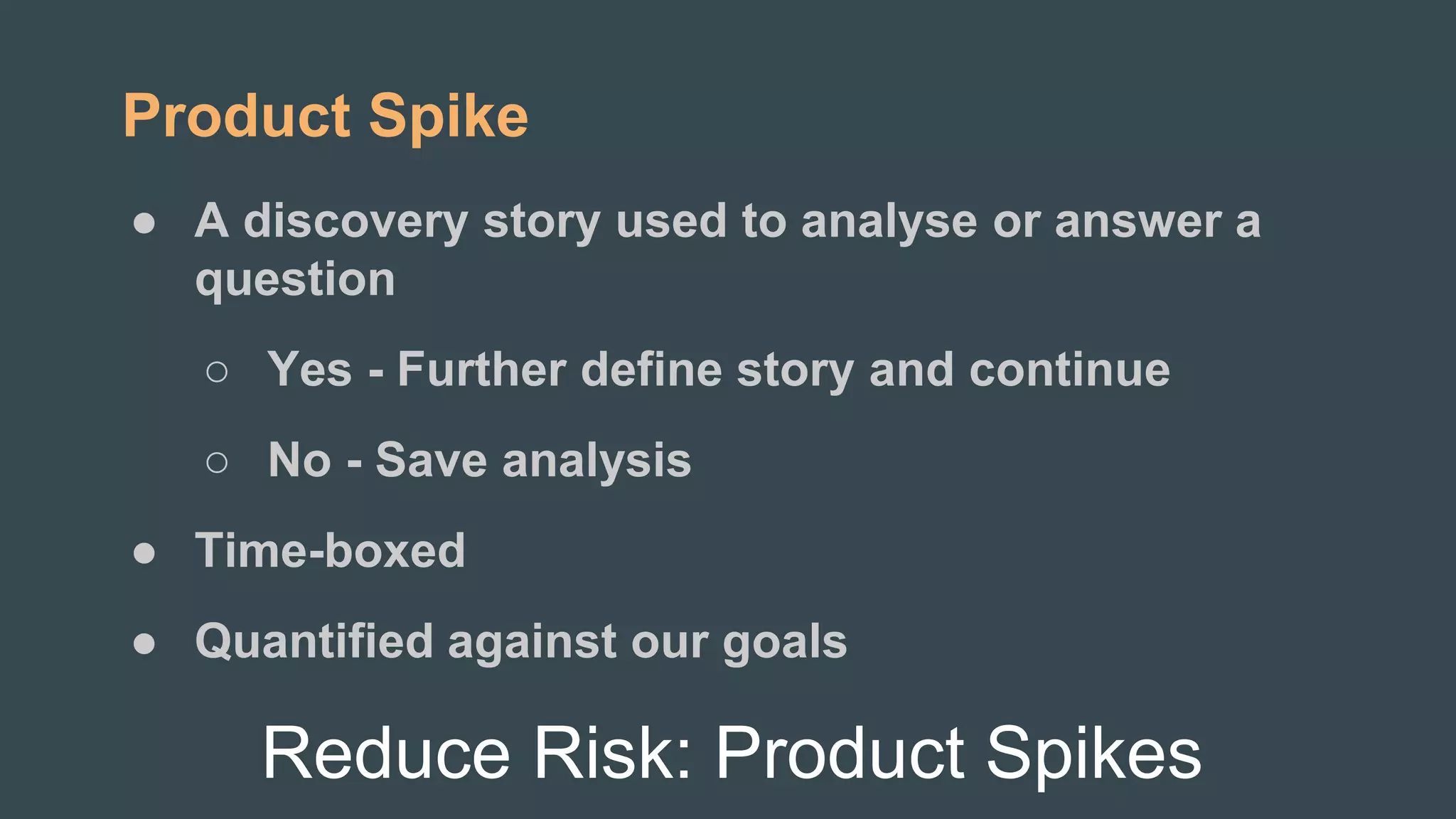 Reduce Risk: Product Spikes
Product Spike
● A discovery story used to analyse or answer a
question
○ Yes - Further define story and continue
○ No - Save analysis
● Time-boxed
● Quantified against our goals
 