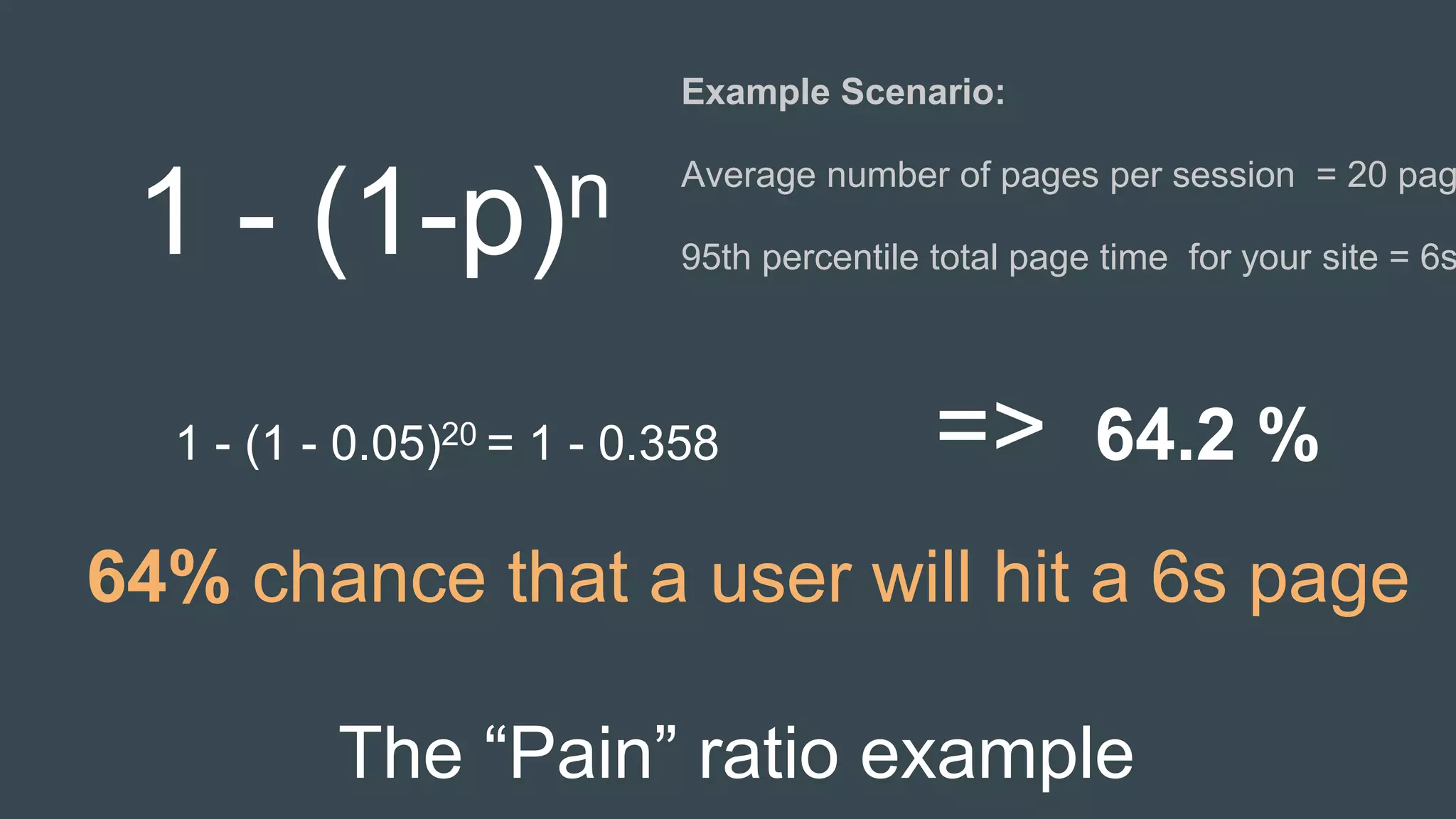 The “Pain” ratio example
Example Scenario:
Average number of pages per session = 20 pag
95th percentile total page time for your site = 6s1 - (1-p)n
1 - (1 - 0.05)20 = 1 - 0.358 => 64.2 %
64% chance that a user will hit a 6s page
 