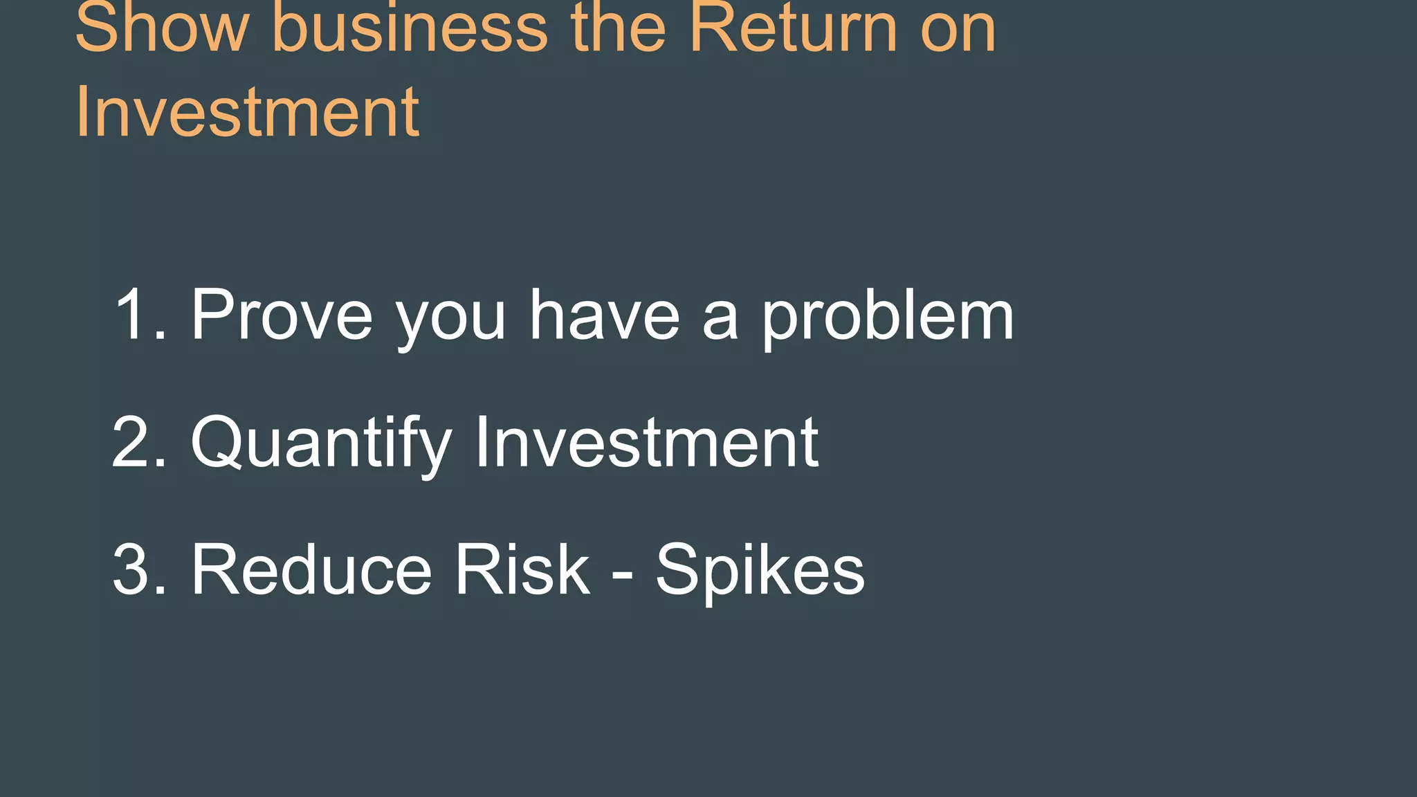 Show business the Return on
Investment
1. Prove you have a problem
2. Quantify Investment
3. Reduce Risk - Spikes
 