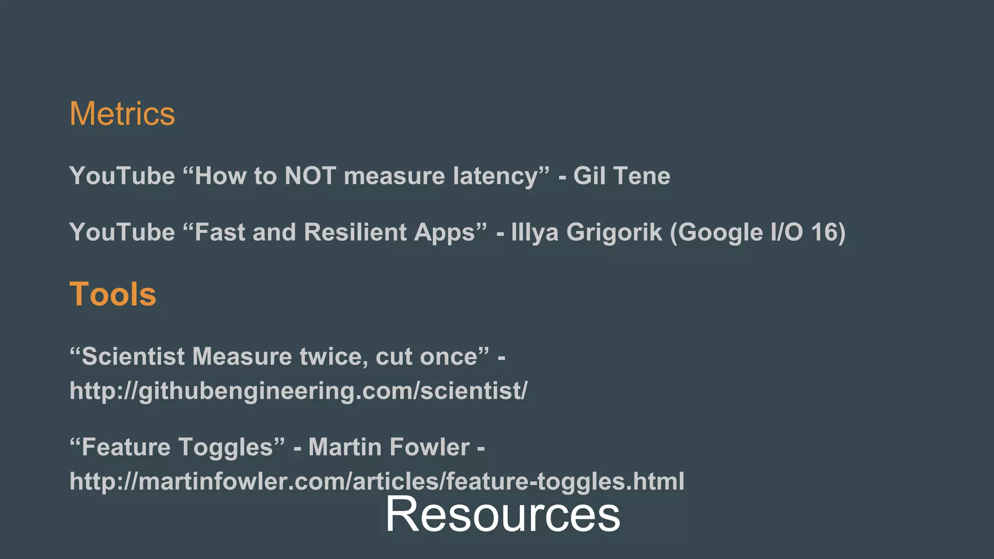 Resources
Metrics
YouTube “How to NOT measure latency” - Gil Tene
YouTube “Fast and Resilient Apps” - Illya Grigorik (Google I/O 16)
Tools
“Scientist Measure twice, cut once” -
http://githubengineering.com/scientist/
“Feature Toggles” - Martin Fowler -
http://martinfowler.com/articles/feature-toggles.html
 