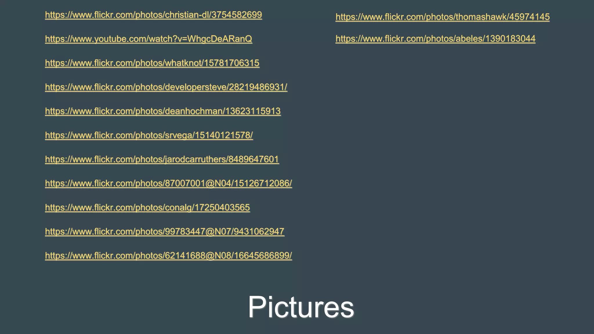 Pictures
https://www.flickr.com/photos/christian-dl/3754582699
https://www.youtube.com/watch?v=WhgcDeARanQ
https://www.flickr.com/photos/whatknot/15781706315
https://www.flickr.com/photos/developersteve/28219486931/
https://www.flickr.com/photos/deanhochman/13623115913
https://www.flickr.com/photos/srvega/15140121578/
https://www.flickr.com/photos/jarodcarruthers/8489647601
https://www.flickr.com/photos/87007001@N04/15126712086/
https://www.flickr.com/photos/conalg/17250403565
https://www.flickr.com/photos/99783447@N07/9431062947
https://www.flickr.com/photos/62141688@N08/16645686899/
https://www.flickr.com/photos/thomashawk/45974145
https://www.flickr.com/photos/abeles/1390183044
 