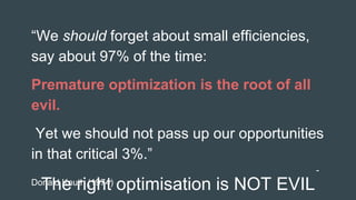 The right optimisation is NOT EVIL
“We should forget about small efficiencies,
say about 97% of the time:
Premature optimization is the root of all
evil.
Yet we should not pass up our opportunities
in that critical 3%.”
-
Donald Knuth (1974)
 