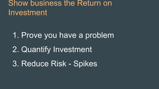 Show business the Return on
Investment
1. Prove you have a problem
2. Quantify Investment
3. Reduce Risk - Spikes
 