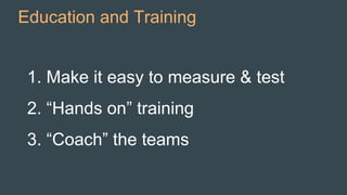 Education and Training
1. Make it easy to measure & test
2. “Hands on” training
3. “Coach” the teams
 