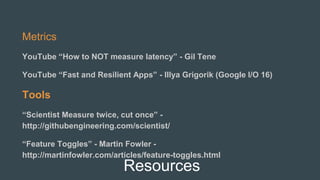 Resources
Metrics
YouTube “How to NOT measure latency” - Gil Tene
YouTube “Fast and Resilient Apps” - Illya Grigorik (Google I/O 16)
Tools
“Scientist Measure twice, cut once” -
http://githubengineering.com/scientist/
“Feature Toggles” - Martin Fowler -
http://martinfowler.com/articles/feature-toggles.html
 