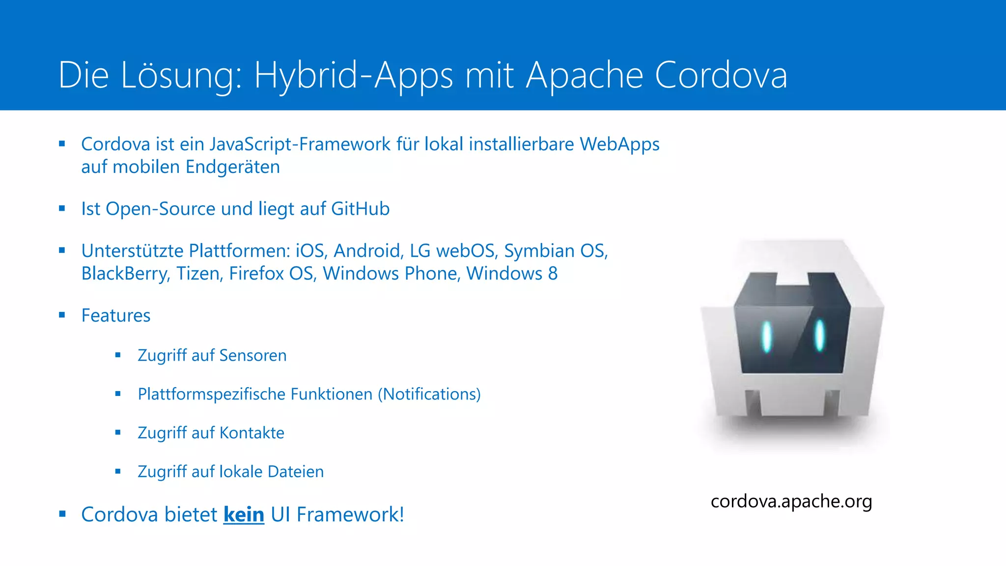 Die Lösung: Hybrid-Apps mit Apache Cordova
 Cordova ist ein JavaScript-Framework für lokal installierbare WebApps
auf mobilen Endgeräten
 Ist Open-Source und liegt auf GitHub
 Unterstützte Plattformen: iOS, Android, LG webOS, Symbian OS,
BlackBerry, Tizen, Firefox OS, Windows Phone, Windows 8
 Features
 Zugriff auf Sensoren
 Plattformspezifische Funktionen (Notifications)
 Zugriff auf Kontakte
 Zugriff auf lokale Dateien
 Cordova bietet kein UI Framework!
cordova.apache.org
 