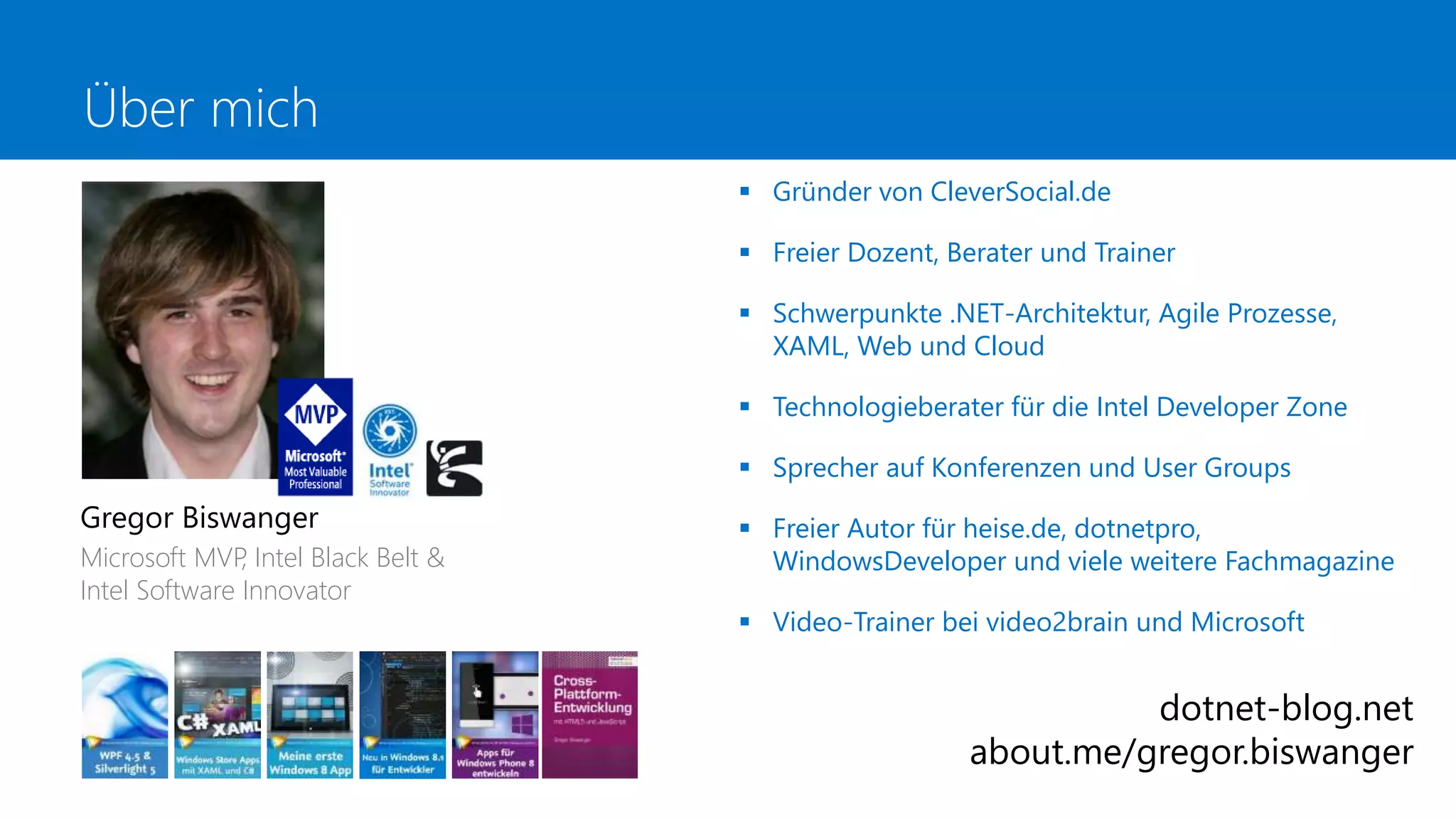 Über mich
 Gründer von CleverSocial.de
 Freier Dozent, Berater und Trainer
 Schwerpunkte .NET-Architektur, Agile Prozesse,
XAML, Web und Cloud
 Technologieberater für die Intel Developer Zone
 Sprecher auf Konferenzen und User Groups
 Freier Autor für heise.de, dotnetpro,
WindowsDeveloper und viele weitere Fachmagazine
 Video-Trainer bei video2brain und Microsoft
Gregor Biswanger
Microsoft MVP, Intel Black Belt &
Intel Software Innovator
dotnet-blog.net
about.me/gregor.biswanger
 