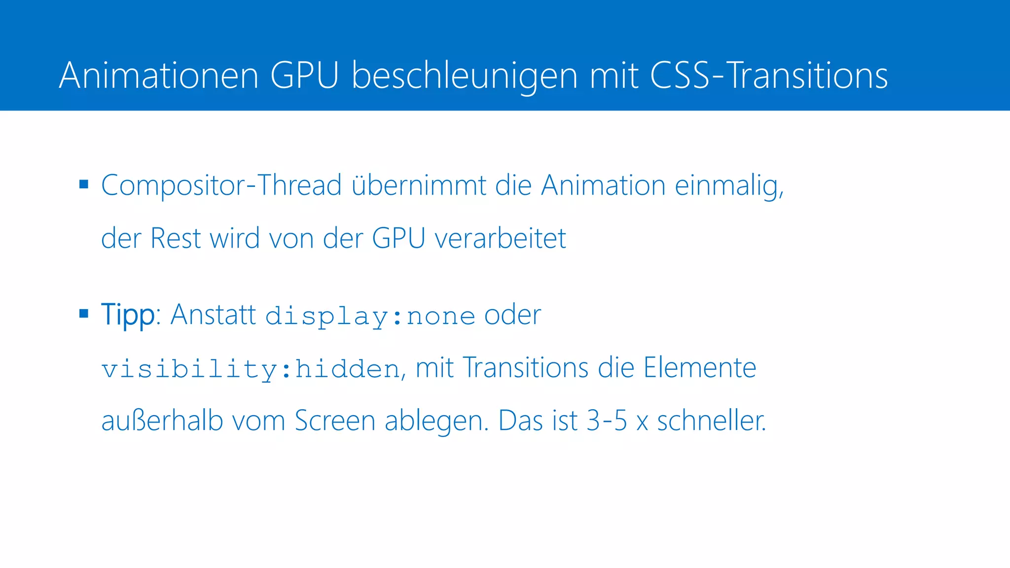 Animationen GPU beschleunigen mit CSS-Transitions
 Compositor-Thread übernimmt die Animation einmalig,
der Rest wird von der GPU verarbeitet
 Tipp: Anstatt display:none oder
visibility:hidden, mit Transitions die Elemente
außerhalb vom Screen ablegen. Das ist 3-5 x schneller.
 