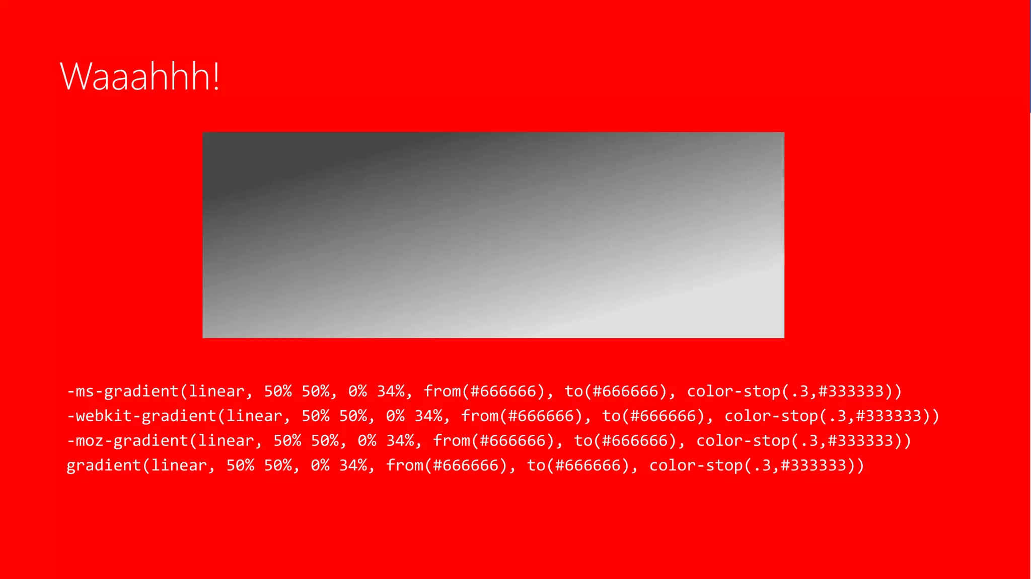 Waaahhh!
-ms-gradient(linear, 50% 50%, 0% 34%, from(#666666), to(#666666), color-stop(.3,#333333))
-webkit-gradient(linear, 50% 50%, 0% 34%, from(#666666), to(#666666), color-stop(.3,#333333))
-moz-gradient(linear, 50% 50%, 0% 34%, from(#666666), to(#666666), color-stop(.3,#333333))
gradient(linear, 50% 50%, 0% 34%, from(#666666), to(#666666), color-stop(.3,#333333))
 
