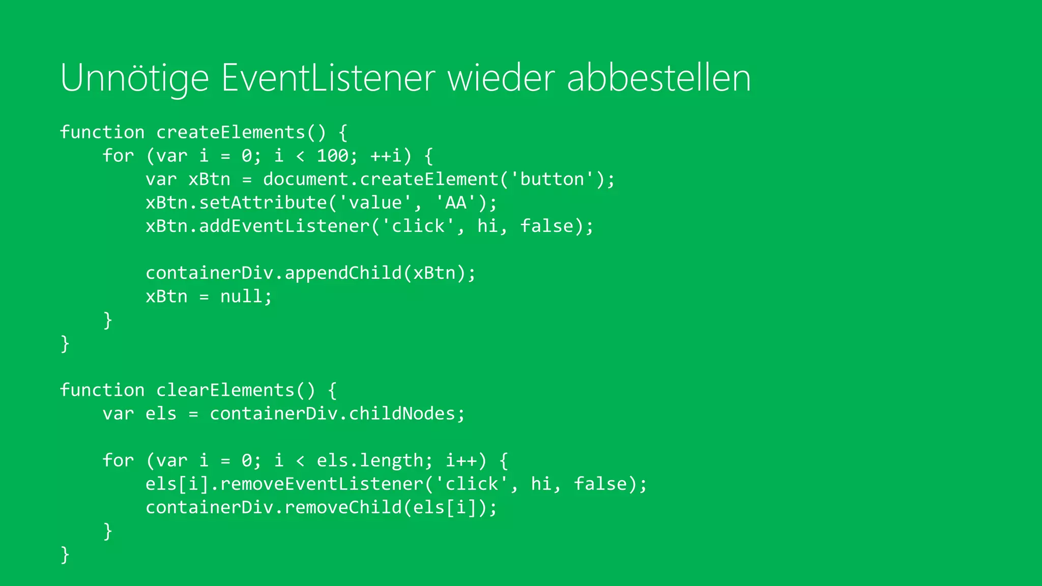 Unnötige EventListener wieder abbestellen
function createElements() {
for (var i = 0; i < 100; ++i) {
var xBtn = document.createElement('button');
xBtn.setAttribute('value', 'AA');
xBtn.addEventListener('click', hi, false);
containerDiv.appendChild(xBtn);
xBtn = null;
}
}
function clearElements() {
var els = containerDiv.childNodes;
for (var i = 0; i < els.length; i++) {
els[i].removeEventListener('click', hi, false);
containerDiv.removeChild(els[i]);
}
}
 