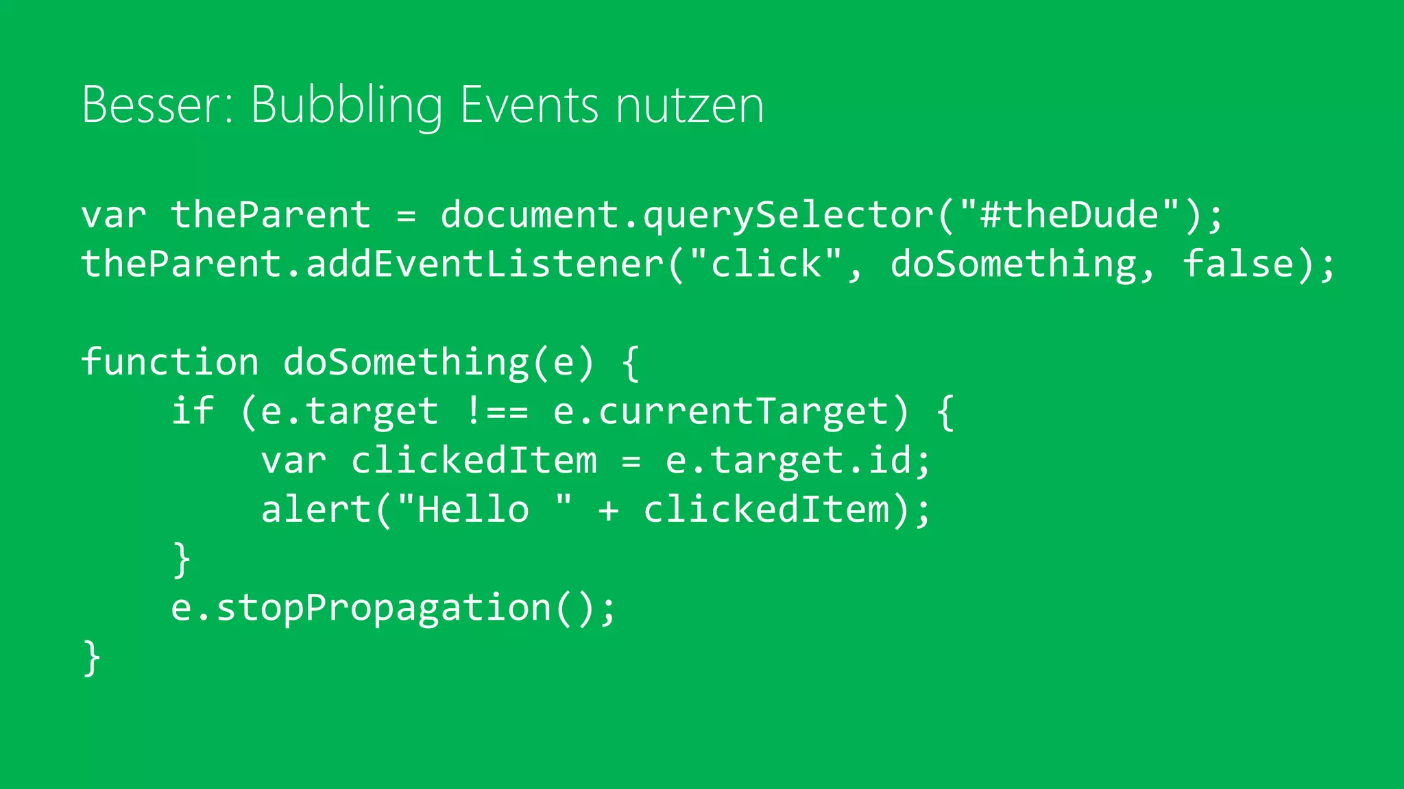 Besser: Bubbling Events nutzen
var theParent = document.querySelector("#theDude");
theParent.addEventListener("click", doSomething, false);
function doSomething(e) {
if (e.target !== e.currentTarget) {
var clickedItem = e.target.id;
alert("Hello " + clickedItem);
}
e.stopPropagation();
}
 