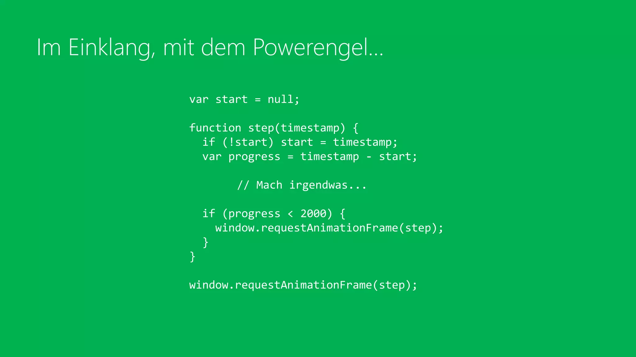 Im Einklang, mit dem Powerengel…
var start = null;
function step(timestamp) {
if (!start) start = timestamp;
var progress = timestamp - start;
// Mach irgendwas...
if (progress < 2000) {
window.requestAnimationFrame(step);
}
}
window.requestAnimationFrame(step);
 