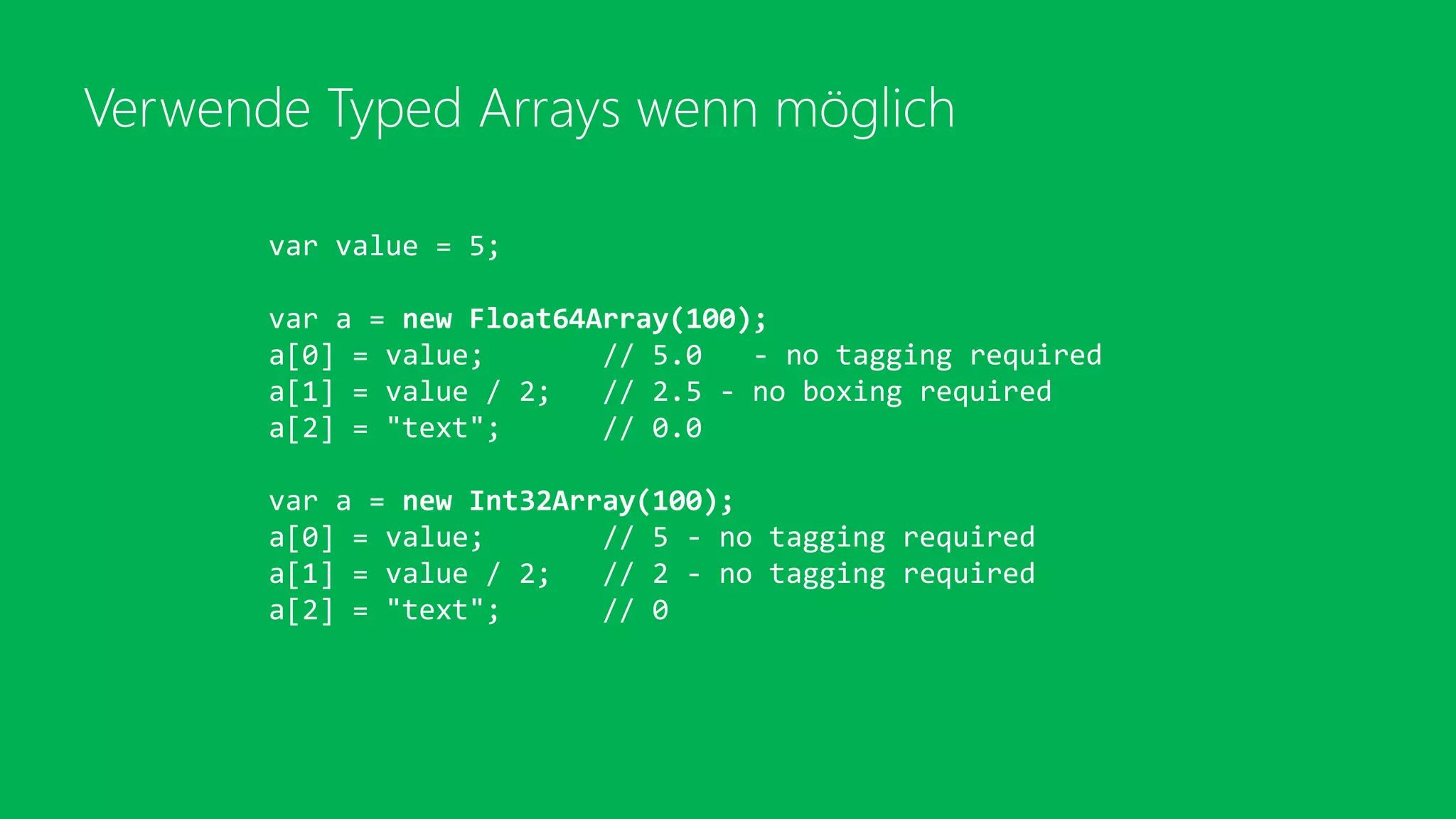 Verwende Typed Arrays wenn möglich
var value = 5;
var a = new Float64Array(100);
a[0] = value; // 5.0 - no tagging required
a[1] = value / 2; // 2.5 - no boxing required
a[2] = "text"; // 0.0
var a = new Int32Array(100);
a[0] = value; // 5 - no tagging required
a[1] = value / 2; // 2 - no tagging required
a[2] = "text"; // 0
 