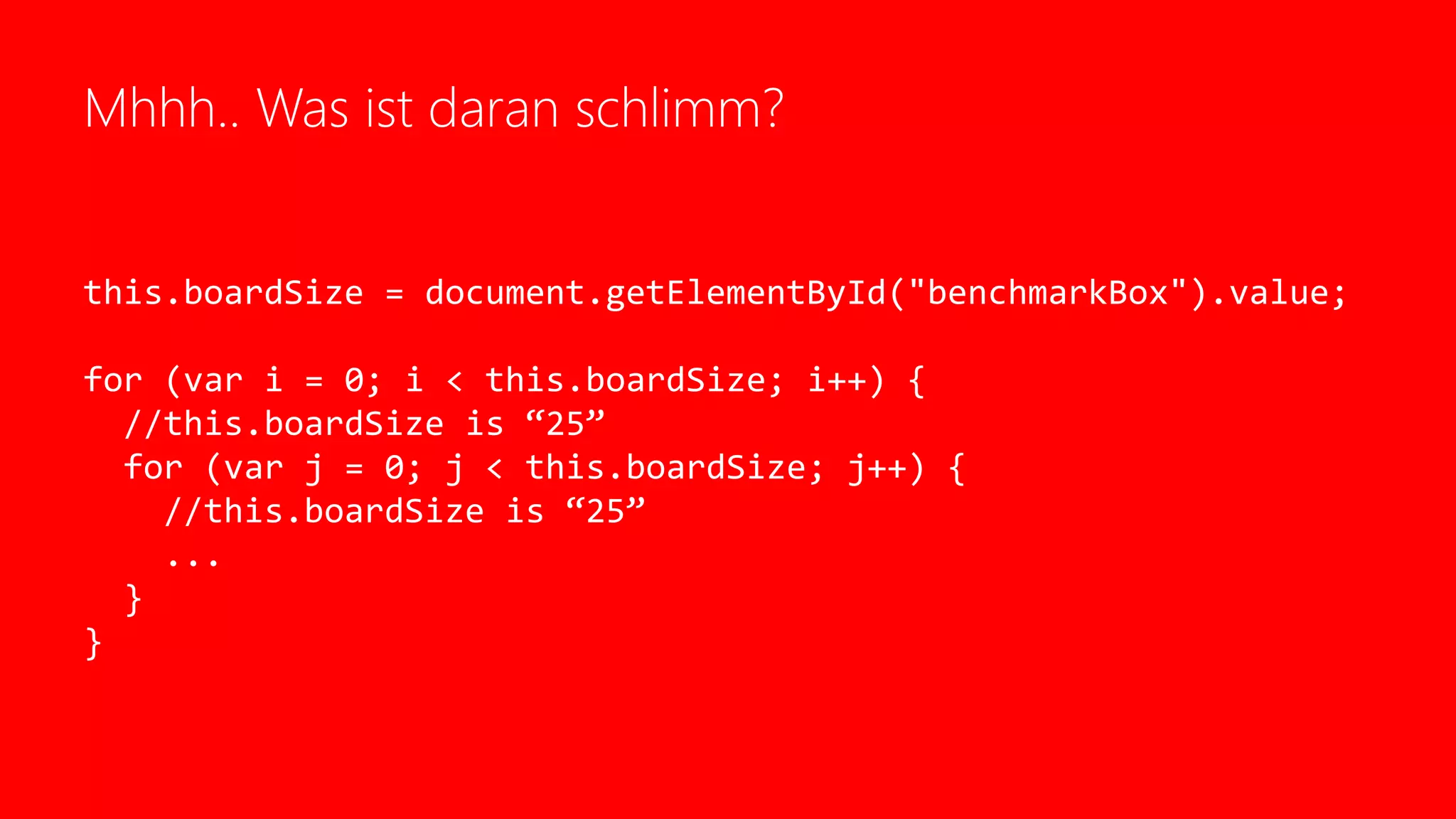Mhhh.. Was ist daran schlimm?
this.boardSize = document.getElementById("benchmarkBox").value;
for (var i = 0; i < this.boardSize; i++) {
//this.boardSize is “25”
for (var j = 0; j < this.boardSize; j++) {
//this.boardSize is “25”
...
}
}
 