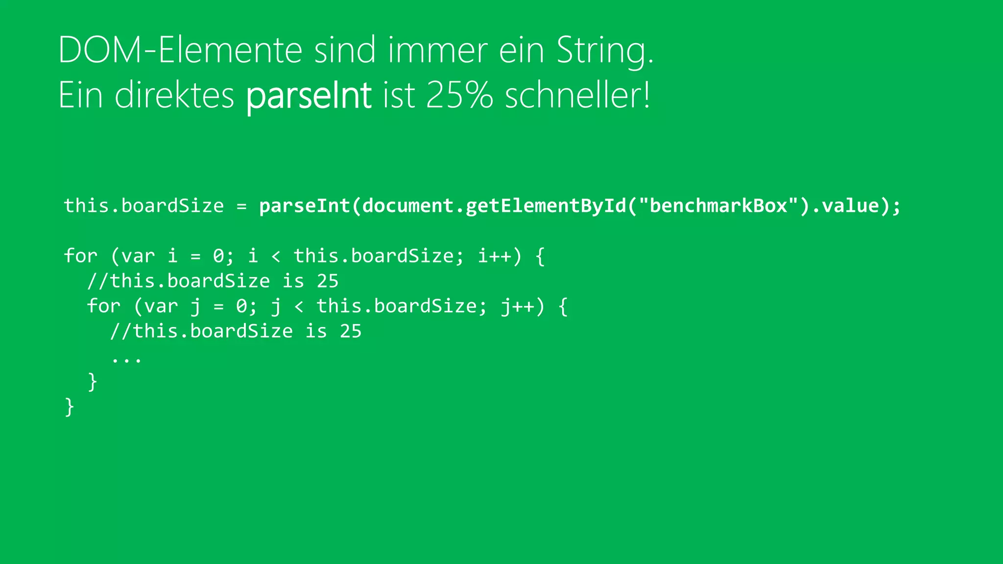 DOM-Elemente sind immer ein String.
Ein direktes parseInt ist 25% schneller!
this.boardSize = parseInt(document.getElementById("benchmarkBox").value);
for (var i = 0; i < this.boardSize; i++) {
//this.boardSize is 25
for (var j = 0; j < this.boardSize; j++) {
//this.boardSize is 25
...
}
}
 