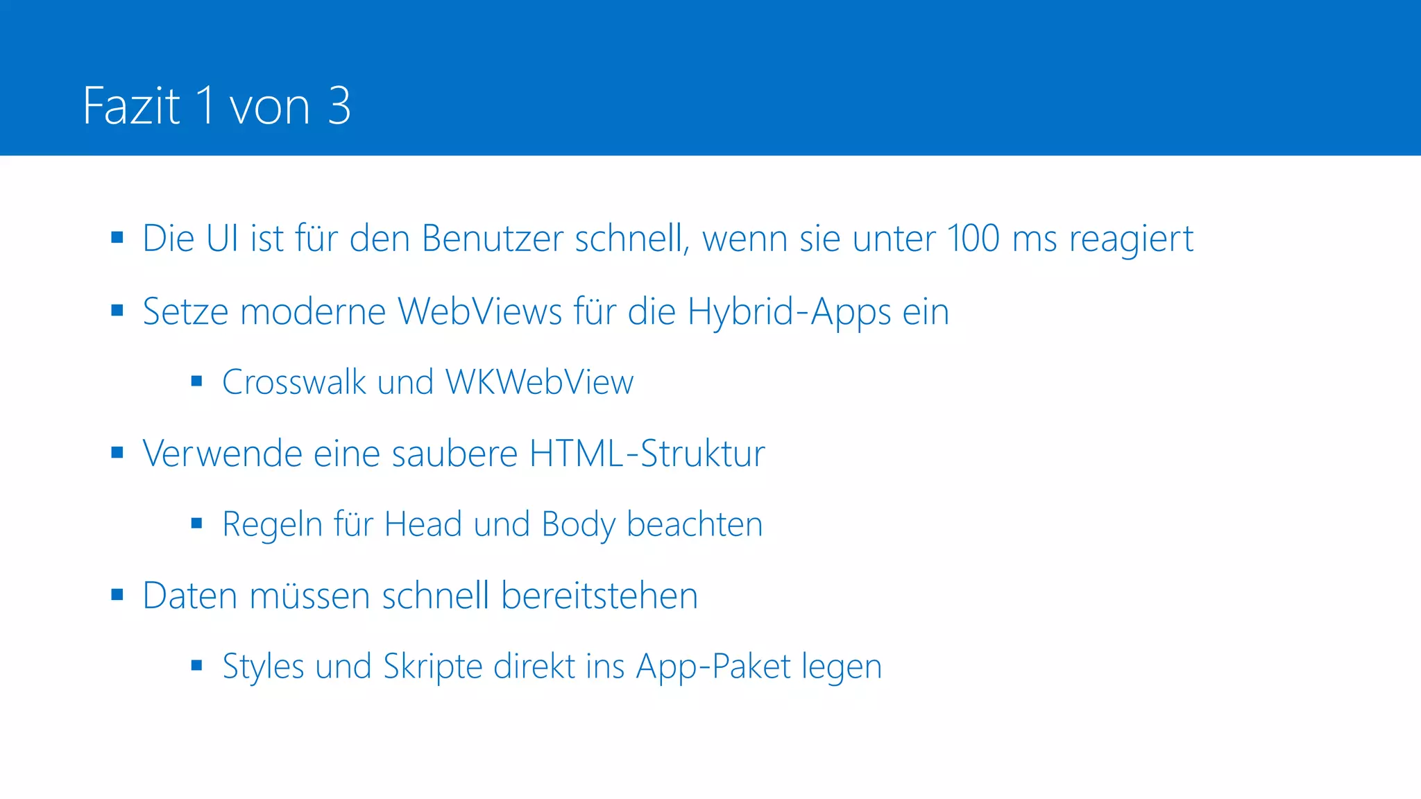 Fazit 1 von 3
 Die UI ist für den Benutzer schnell, wenn sie unter 100 ms reagiert
 Setze moderne WebViews für die Hybrid-Apps ein
 Crosswalk und WKWebView
 Verwende eine saubere HTML-Struktur
 Regeln für Head und Body beachten
 Daten müssen schnell bereitstehen
 Styles und Skripte direkt ins App-Paket legen
 