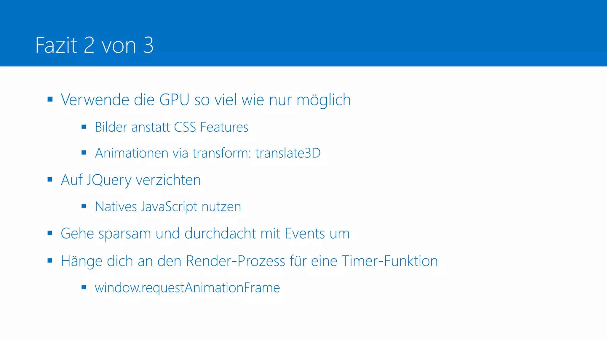 Fazit 2 von 3
 Verwende die GPU so viel wie nur möglich
 Bilder anstatt CSS Features
 Animationen via transform: translate3D
 Auf JQuery verzichten
 Natives JavaScript nutzen
 Gehe sparsam und durchdacht mit Events um
 Hänge dich an den Render-Prozess für eine Timer-Funktion
 window.requestAnimationFrame
 