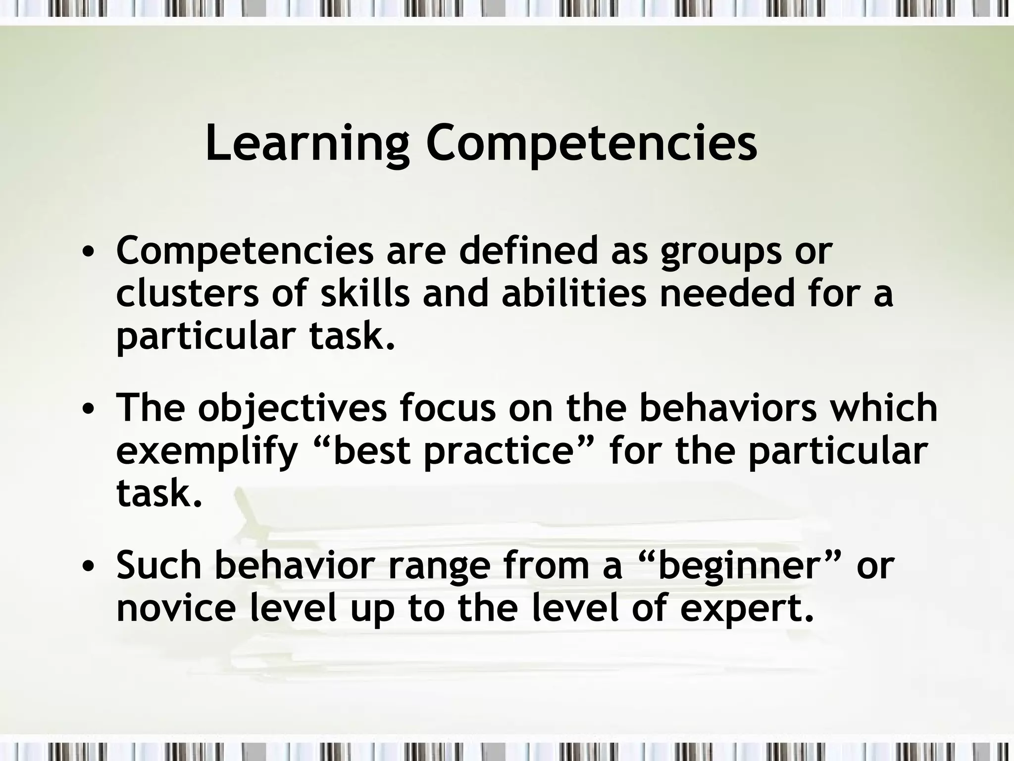 Learning Competencies
• Competencies are defined as groups or
clusters of skills and abilities needed for a
particular task.
• The objectives focus on the behaviors which
exemplify “best practice” for the particular
task.
• Such behavior range from a “beginner” or
novice level up to the level of expert.
 