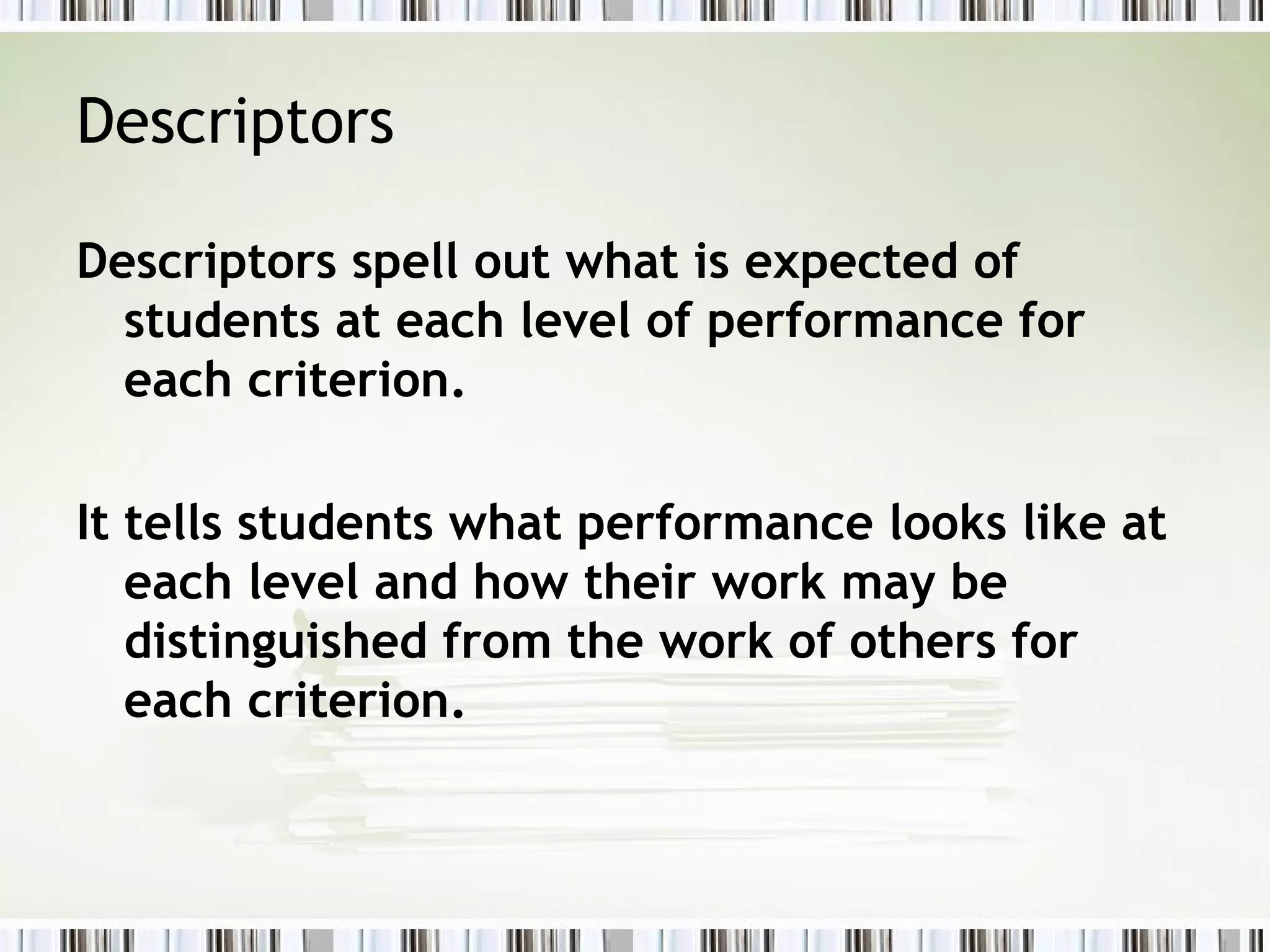 Descriptors
Descriptors spell out what is expected of
students at each level of performance for
each criterion.
It tells students what performance looks like at
each level and how their work may be
distinguished from the work of others for
each criterion.
 