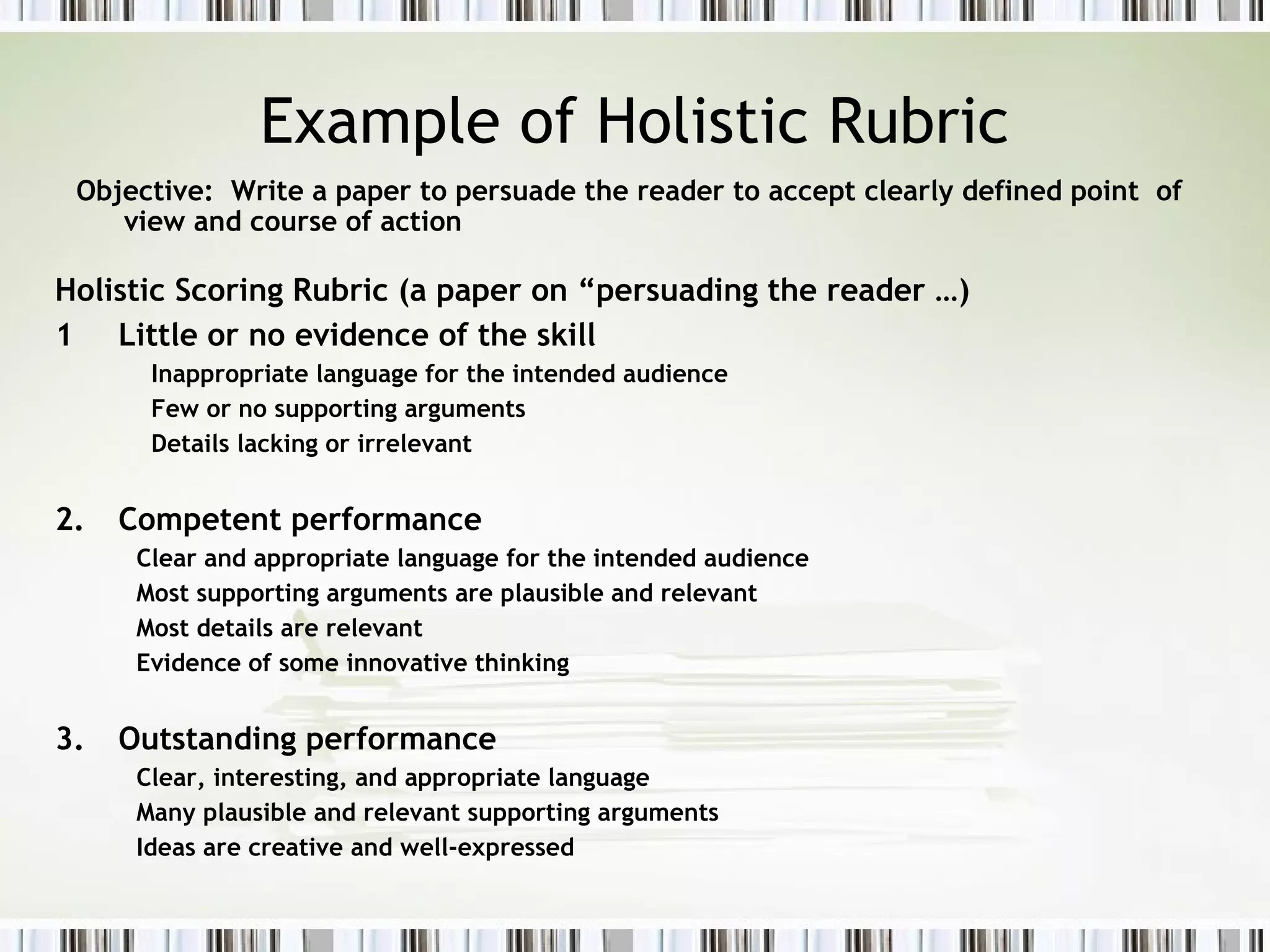 Example of Holistic Rubric
Objective: Write a paper to persuade the reader to accept clearly defined point of
view and course of action
Holistic Scoring Rubric (a paper on “persuading the reader …)
1 Little or no evidence of the skill
Inappropriate language for the intended audience
Few or no supporting arguments
Details lacking or irrelevant
2. Competent performance
Clear and appropriate language for the intended audience
Most supporting arguments are plausible and relevant
Most details are relevant
Evidence of some innovative thinking
3. Outstanding performance
Clear, interesting, and appropriate language
Many plausible and relevant supporting arguments
Ideas are creative and well-expressed
 