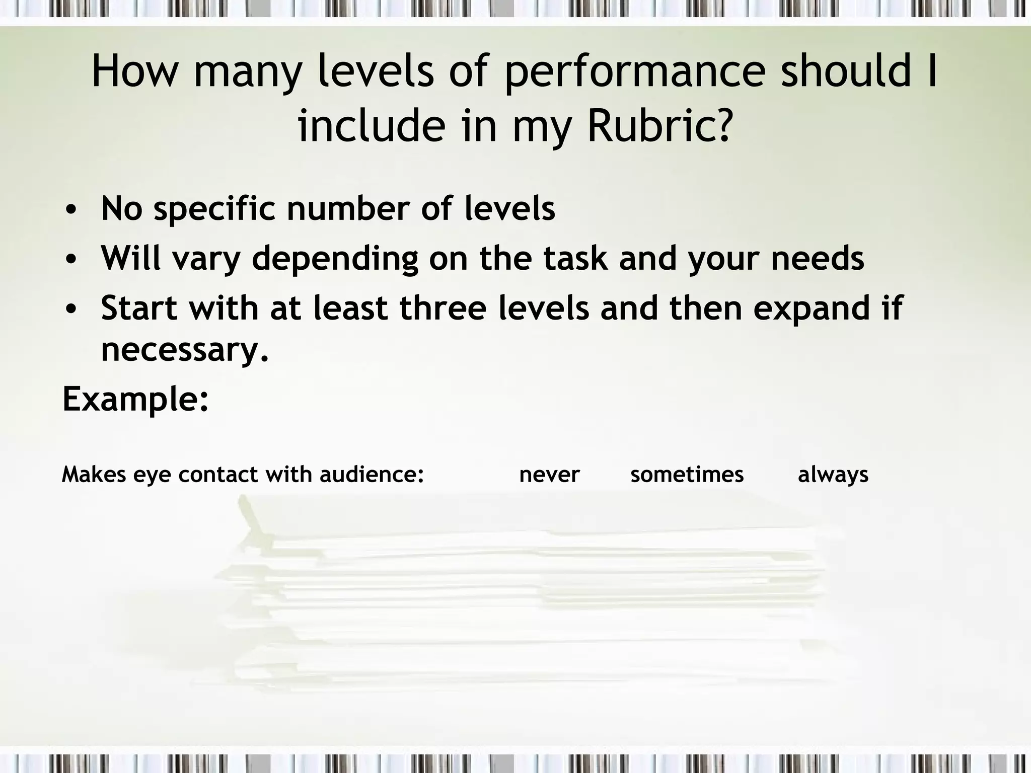 How many levels of performance should I
include in my Rubric?
• No specific number of levels
• Will vary depending on the task and your needs
• Start with at least three levels and then expand if
necessary.
Example:
Makes eye contact with audience: never sometimes always
 