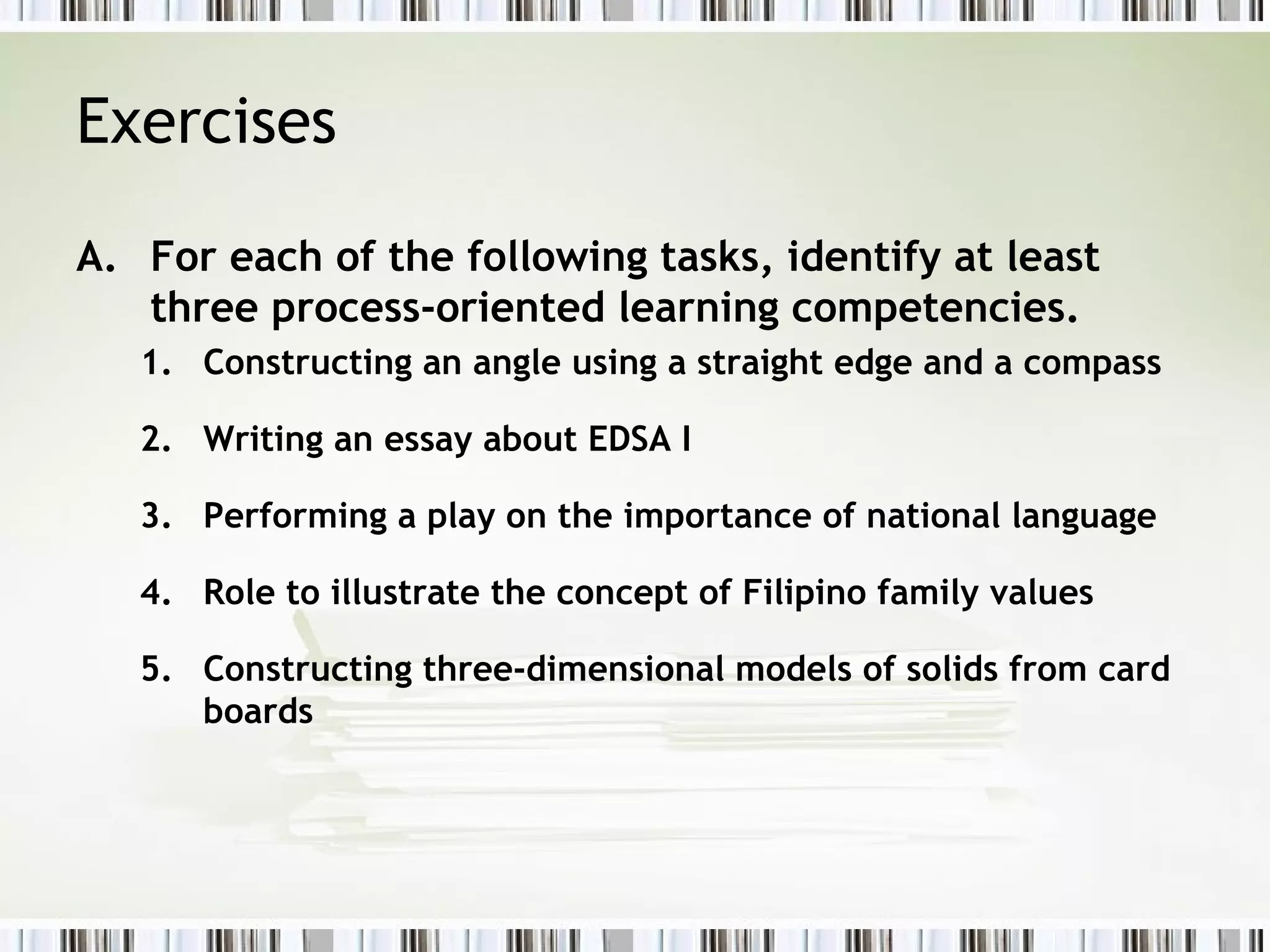 Exercises
A. For each of the following tasks, identify at least
three process-oriented learning competencies.
1. Constructing an angle using a straight edge and a compass
2. Writing an essay about EDSA I
3. Performing a play on the importance of national language
4. Role to illustrate the concept of Filipino family values
5. Constructing three-dimensional models of solids from card
boards
 